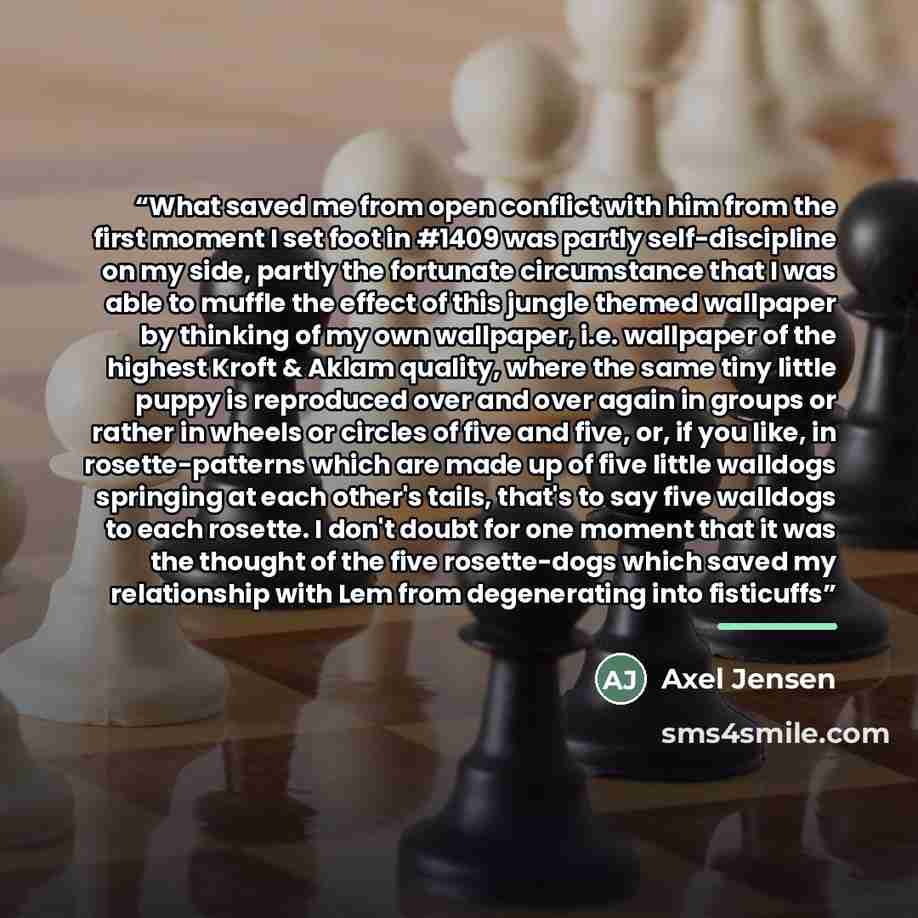 “What saved me from open conflict with him from the first moment I set foot in #1409 was partly self-discipline on my side, partly the fortunate circumstance that I was able to muffle the effect of this jungle themed wallpaper by thinking of my own wallpaper, i.e. wallpaper of the highest Kroft &…” quote by Axel Jensen