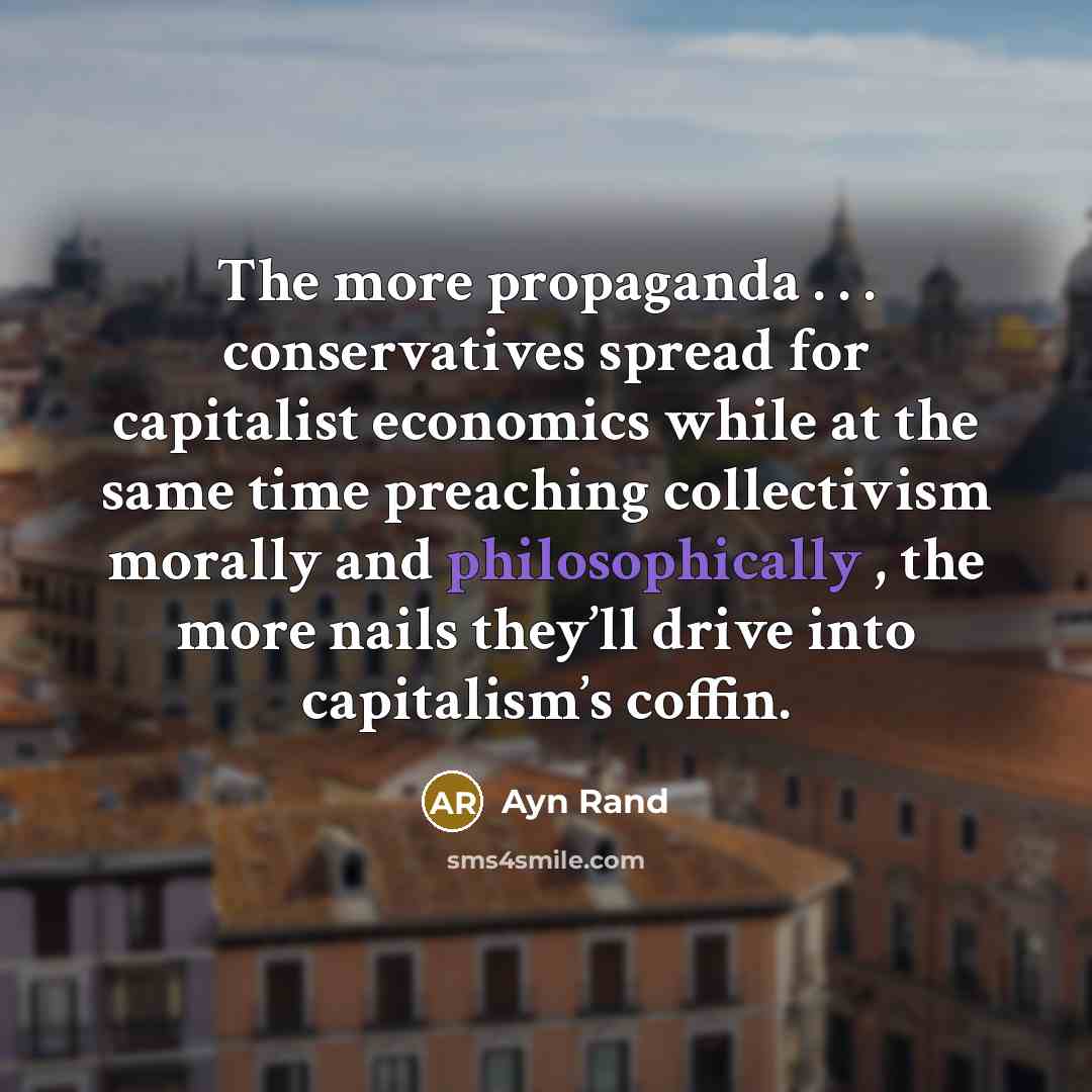 “The more propaganda . . . conservatives spread for capitalist economics while at the same time preaching collectivism morally and philosophically , the more nails they’ll drive into capitalism’s coffin.” quote by Ayn Rand