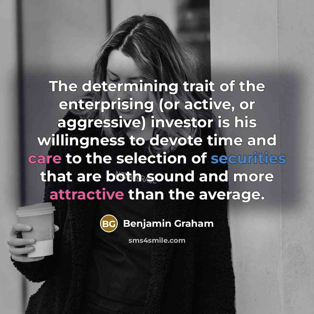 “The determining trait of the enterprising (or active, or aggressive) investor is his willingness to devote time and care to the selection of securities that are both sound and more attractive than the average.” quote by Benjamin Graham