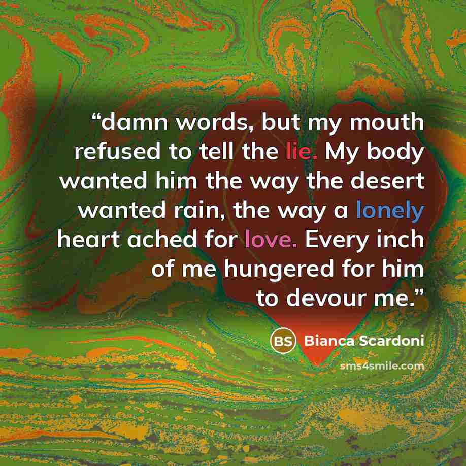 “damn words, but my mouth refused to tell the lie. My body wanted him the way the desert wanted rain, the way a lonely heart ached for love. Every inch of me hungered for him to devour me.” quote by Bianca Scardoni