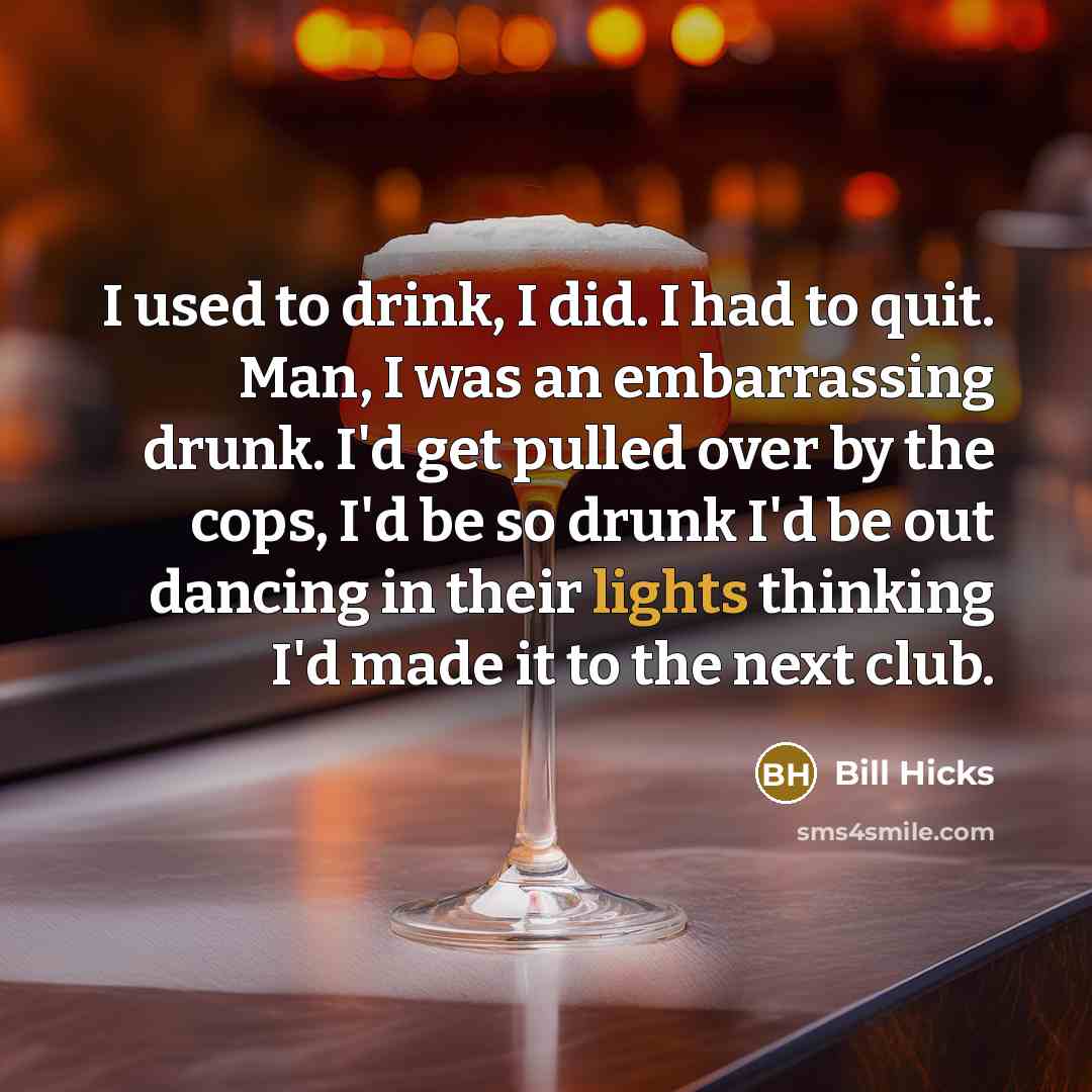 “I used to drink, I did. I had to quit. Man, I was an embarrassing drunk. I'd get pulled over by the cops, I'd be so drunk I'd be out dancing in their lights thinking I'd made it to the next club.” quote by Bill Hicks