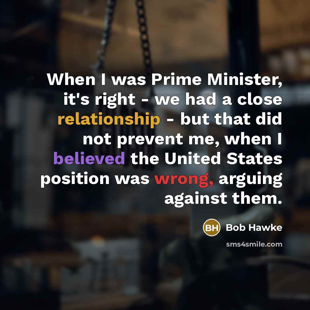 “When I was Prime Minister, it's right - we had a close relationship - but that did not prevent me, when I believed the United States position was wrong, arguing against them.” quote by Bob Hawke
