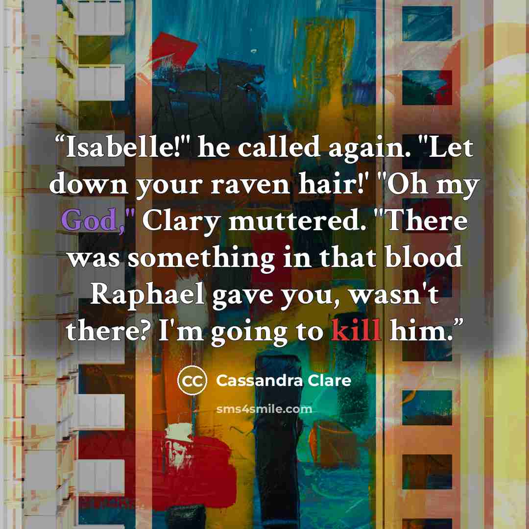 “Isabelle!" he called again. "Let down your raven hair!' "Oh my God," Clary muttered. "There was something in that blood Raphael gave you, wasn't there? I'm going to kill him.” quote by Cassandra Clare