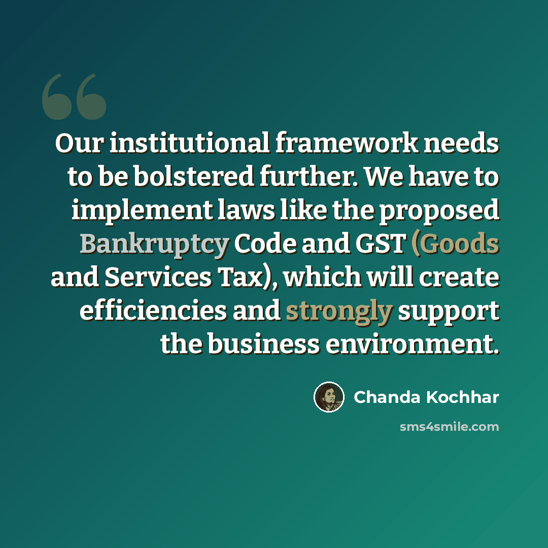 “Our institutional framework needs to be bolstered further. We have to implement laws like the proposed Bankruptcy Code and GST (Goods and Services Tax), which will create efficiencies and strongly support the business environment.” quote by Chanda Kochhar