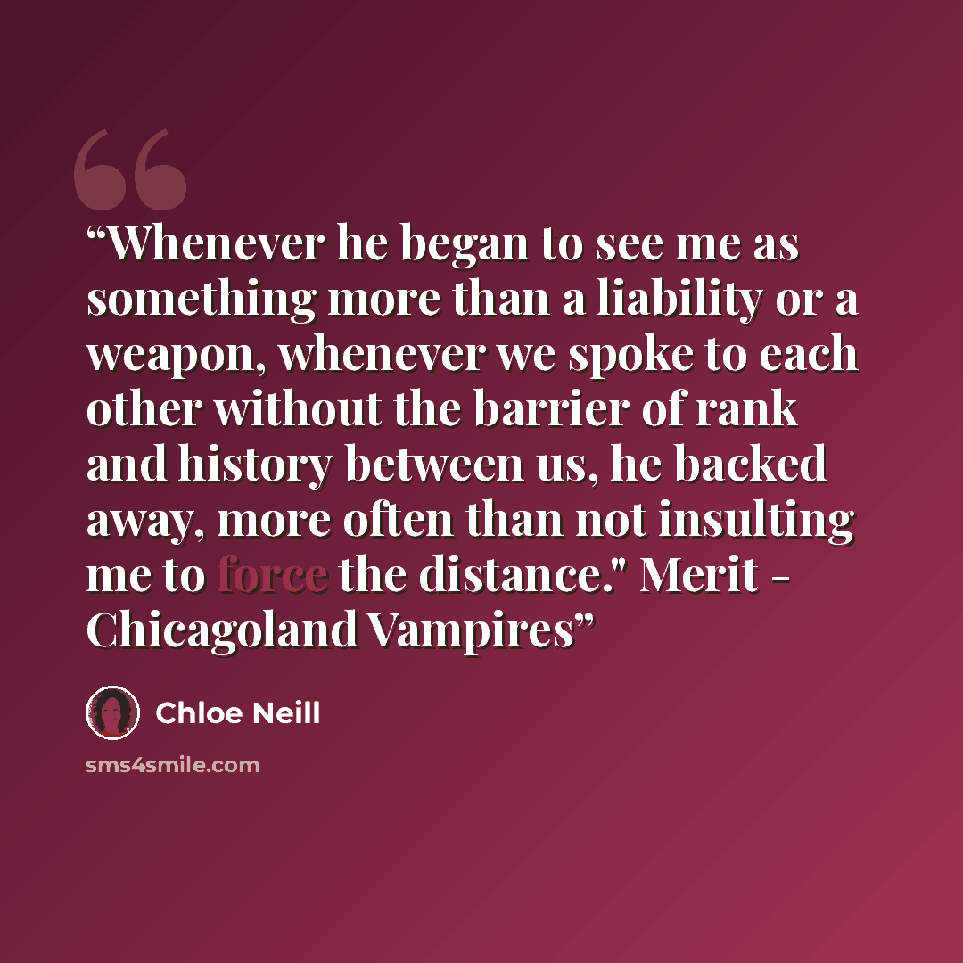 “Whenever he began to see me as something more than a liability or a weapon, whenever we spoke to each other without the barrier of rank and history between us, he backed away, more often than not insulting me to force the distance." Merit - Chicagoland Vampires” quote by Chloe Neill