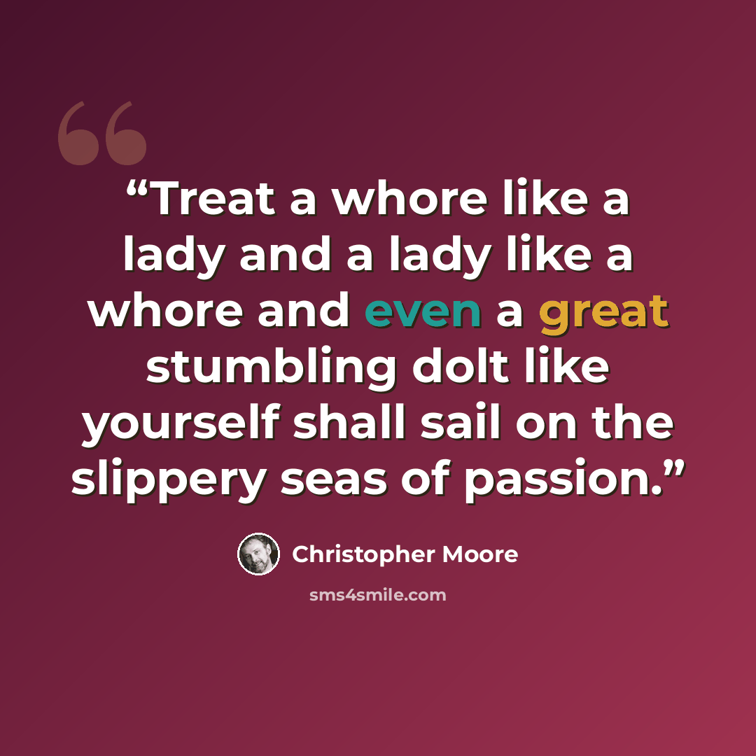“Treat a whore like a lady and a lady like a whore and even a great stumbling dolt like yourself shall sail on the slippery seas of passion.” quote by Christopher Moore