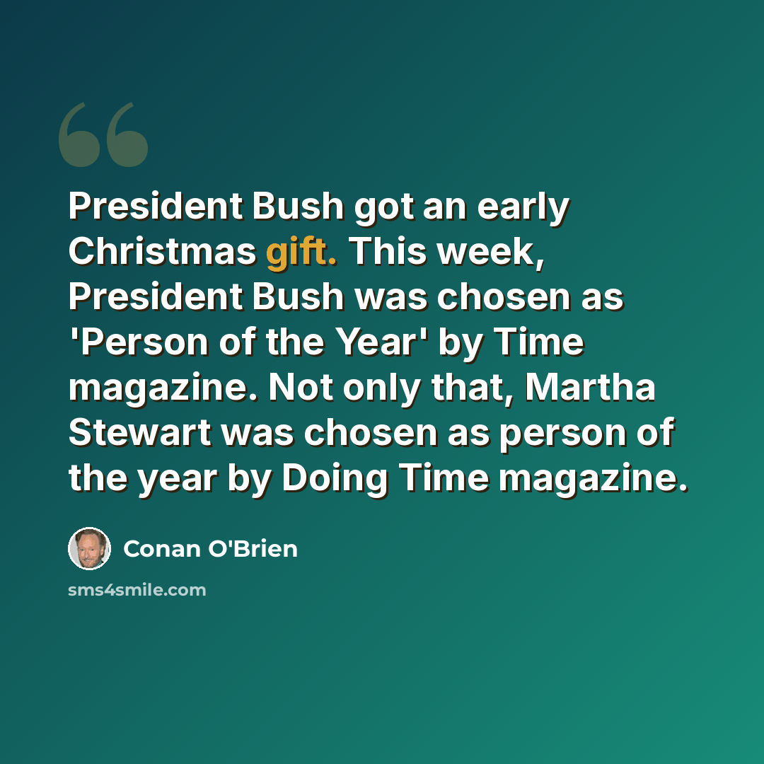 “President Bush got an early Christmas gift. This week, President Bush was chosen as 'Person of the Year' by Time magazine. Not only that, Martha Stewart was chosen as person of the year by Doing Time magazine.” quote by Conan O'Brien