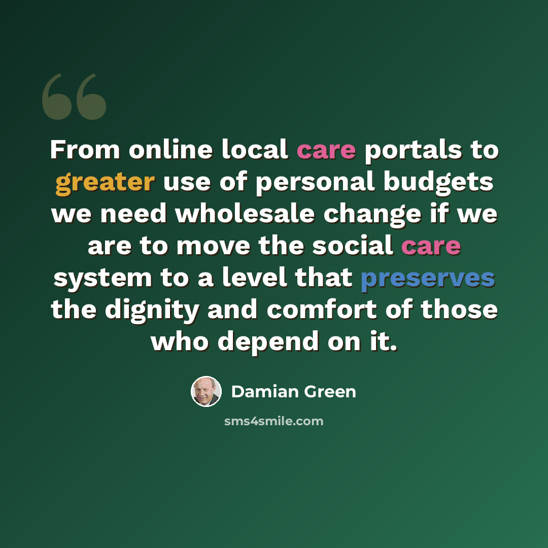 “From online local care portals to greater use of personal budgets we need wholesale change if we are to move the social care system to a level that preserves the dignity and comfort of those who depend on it.” quote by Damian Green