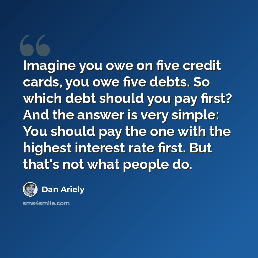 “Imagine you owe on five credit cards, you owe five debts. So which debt should you pay first? And the answer is very simple: You should pay the one with the highest interest rate first. But that's not what people do.” quote by Dan Ariely