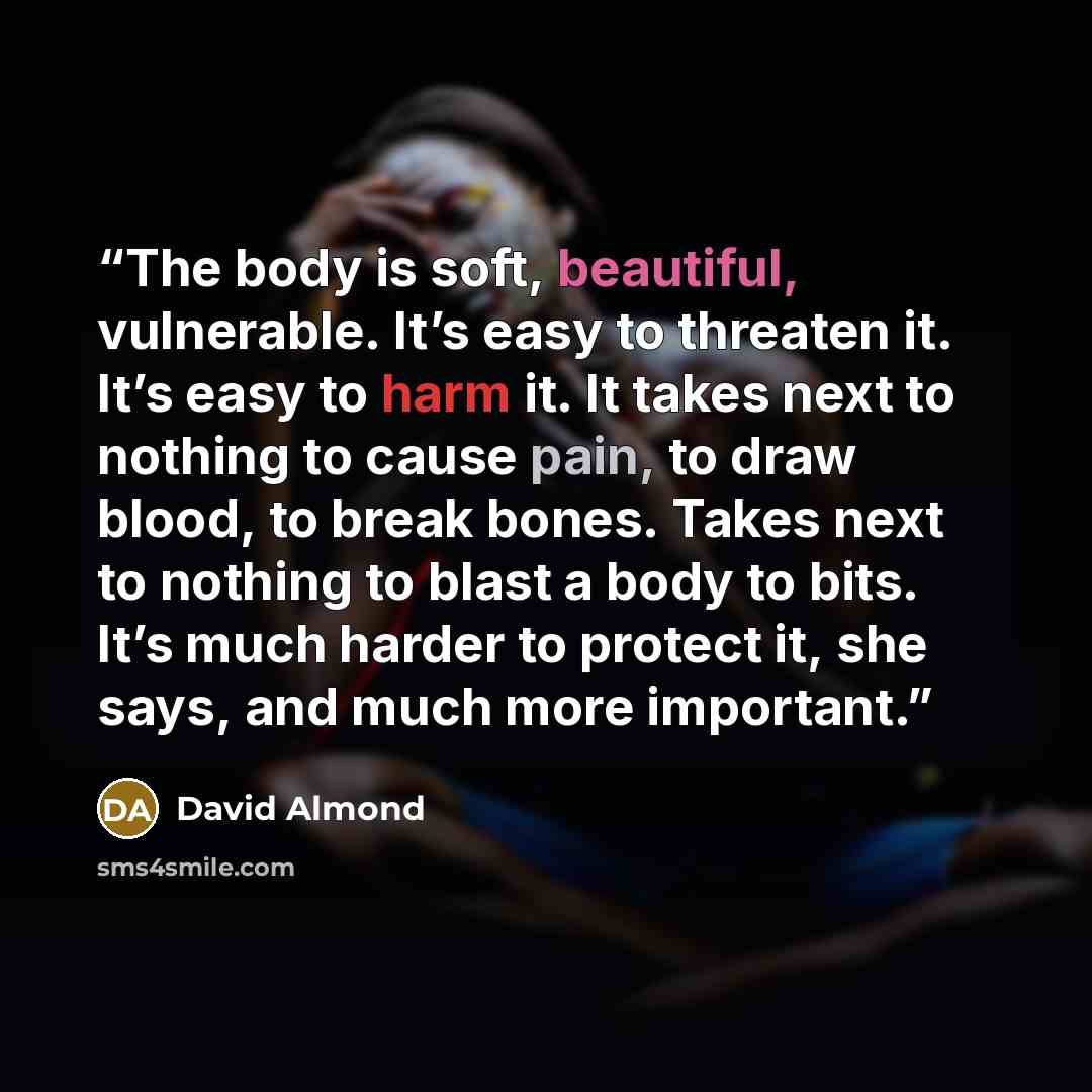“The body is soft, beautiful, vulnerable. It’s easy to threaten it. It’s easy to harm it. It takes next to nothing to cause pain, to draw blood, to break bones. Takes next to nothing to blast a body to bits. It’s much harder to protect it, she says, and much more important.” quote by David Almond