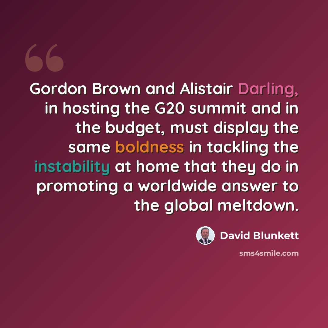 “Gordon Brown and Alistair Darling, in hosting the G20 summit and in the budget, must display the same boldness in tackling the instability at home that they do in promoting a worldwide answer to the global meltdown.” quote by David Blunkett