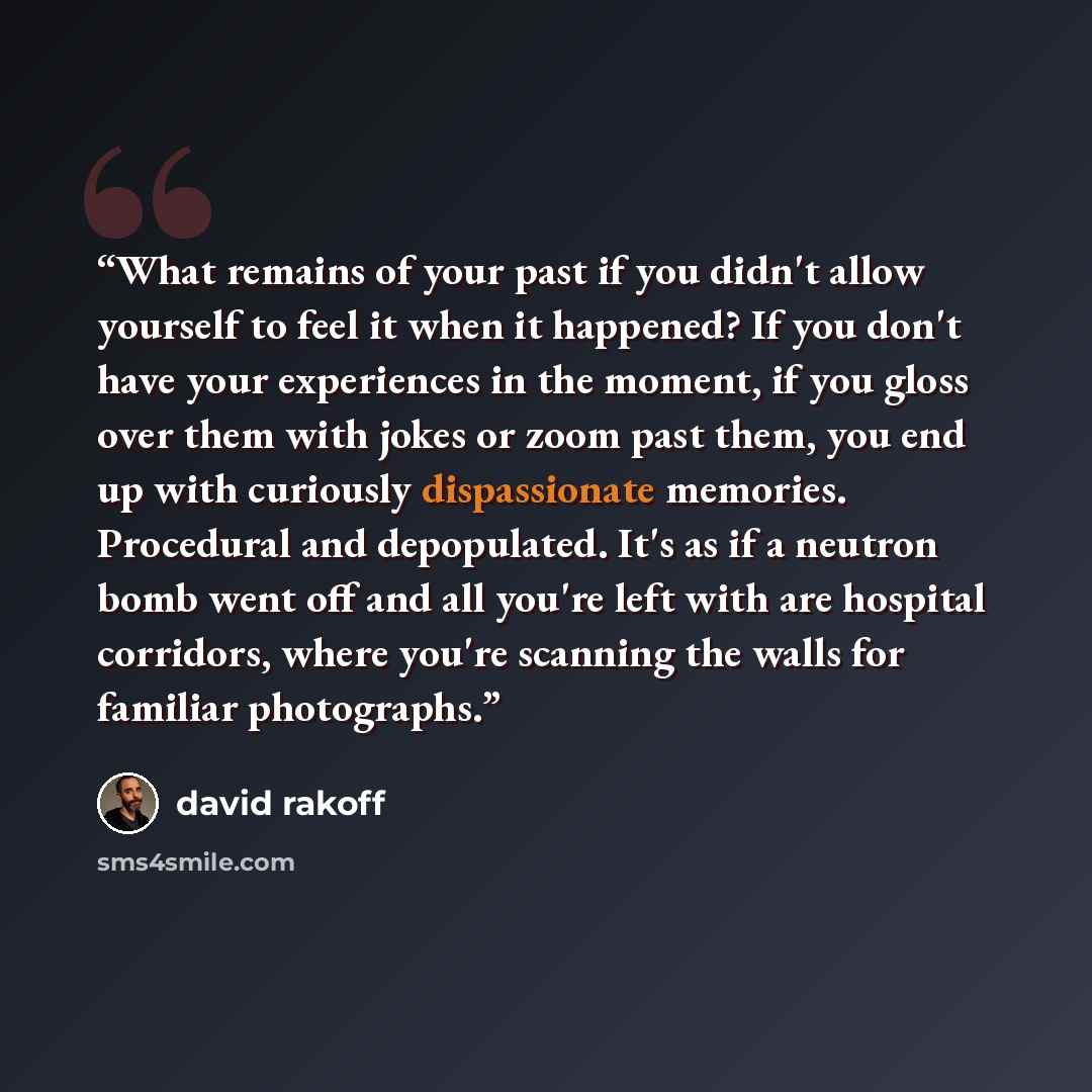 “What remains of your past if you didn't allow yourself to feel it when it happened? If you don't have your experiences in the moment, if you gloss over them with jokes or zoom past them, you end up with curiously dispassionate memories. Procedural and depopulated. It's as if a neutron bomb went…” quote by David Rakoff