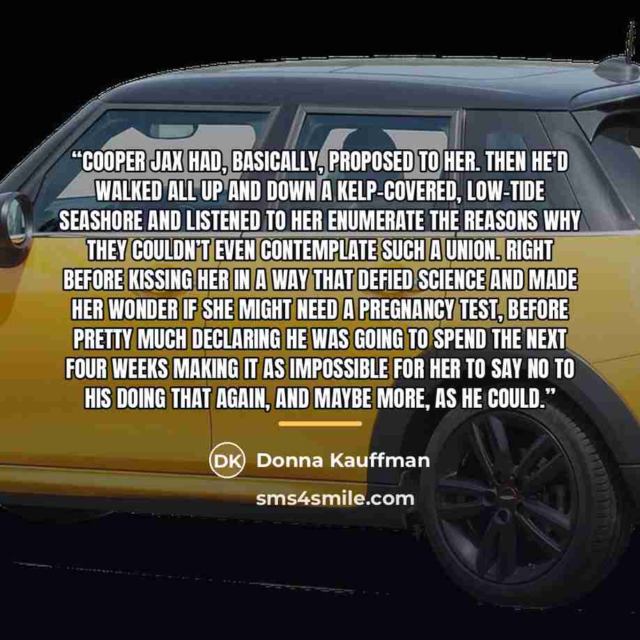 “Cooper Jax had, basically, proposed to her. Then he’d walked all up and down a kelp-covered, low-tide seashore and listened to her enumerate the reasons why they couldn’t even contemplate such a union. Right before kissing her in a way that defied science and made her wonder if she might need a…” quote by Donna Kauffman