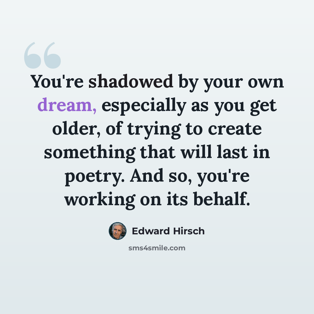“You're shadowed by your own dream, especially as you get older, of trying to create something that will last in poetry. And so, you're working on its behalf.” quote by Edward Hirsch