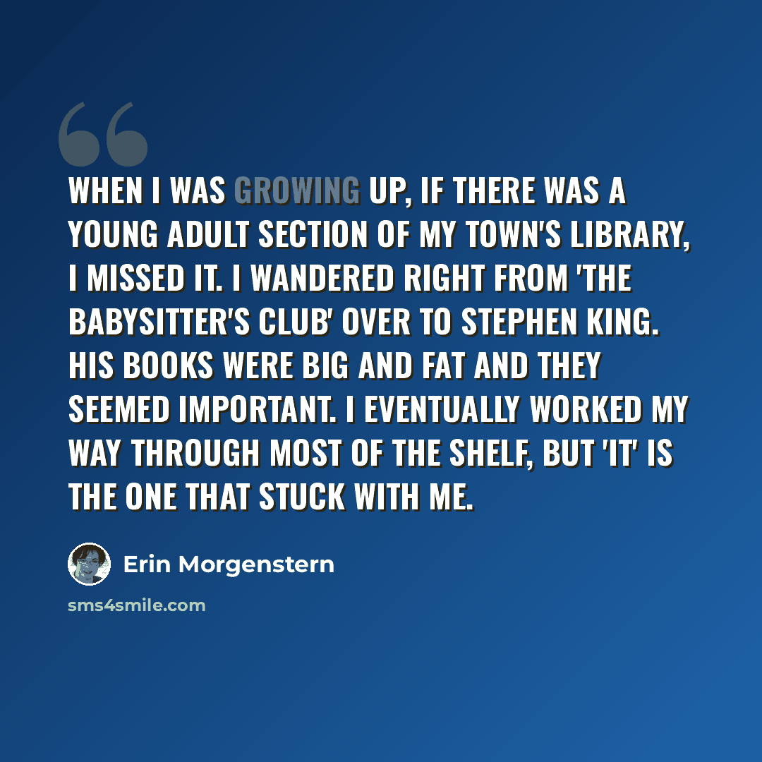 “When I was growing up, if there was a Young Adult section of my town's library, I missed it. I wandered right from 'The Babysitter's Club' over to Stephen King. His books were big and fat and they seemed important. I eventually worked my way through most of the shelf, but 'It' is the one that…” quote by Erin Morgenstern