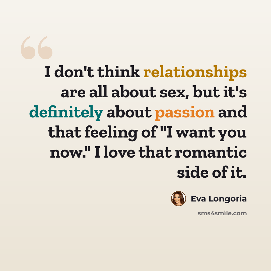“I don't think relationships are all about sex, but it's definitely about passion and that feeling of "I want you now." I love that romantic side of it.” quote by Eva Longoria