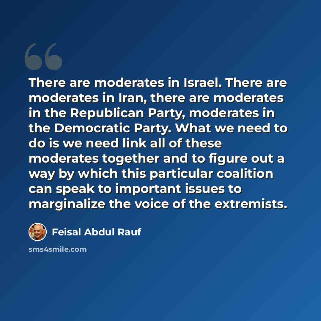 “There are moderates in Israel. There are moderates in Iran, there are moderates in the Republican Party, moderates in the Democratic Party. What we need to do is we need link all of these moderates together and to figure out a way by which this particular coalition can speak to important issues to…” quote by Feisal Abdul Rauf