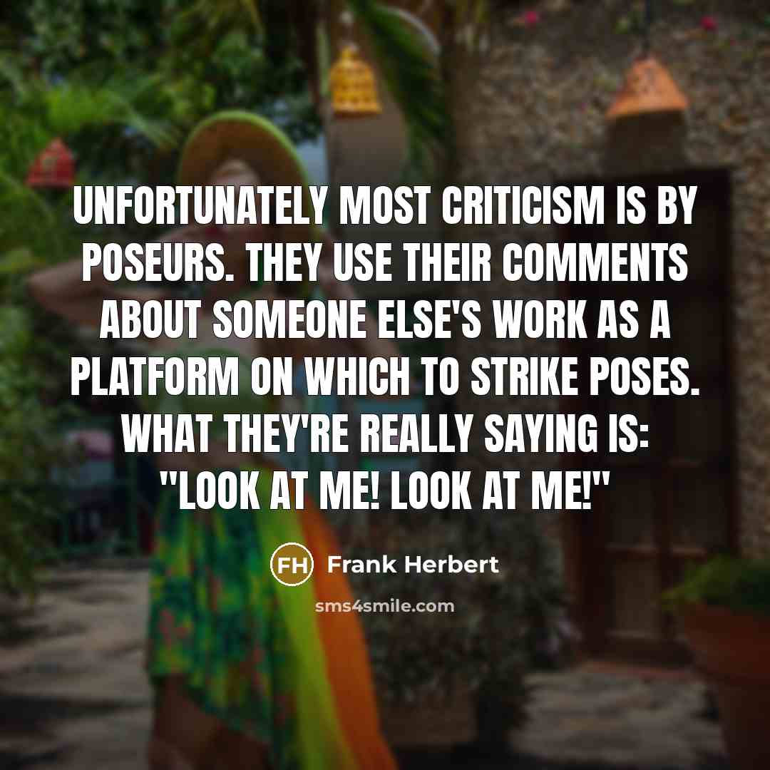 “Unfortunately most criticism is by poseurs. They use their comments about someone else's work as a platform on which to strike poses. What they're really saying is: "Look at me! Look at me!"” quote by Frank Herbert