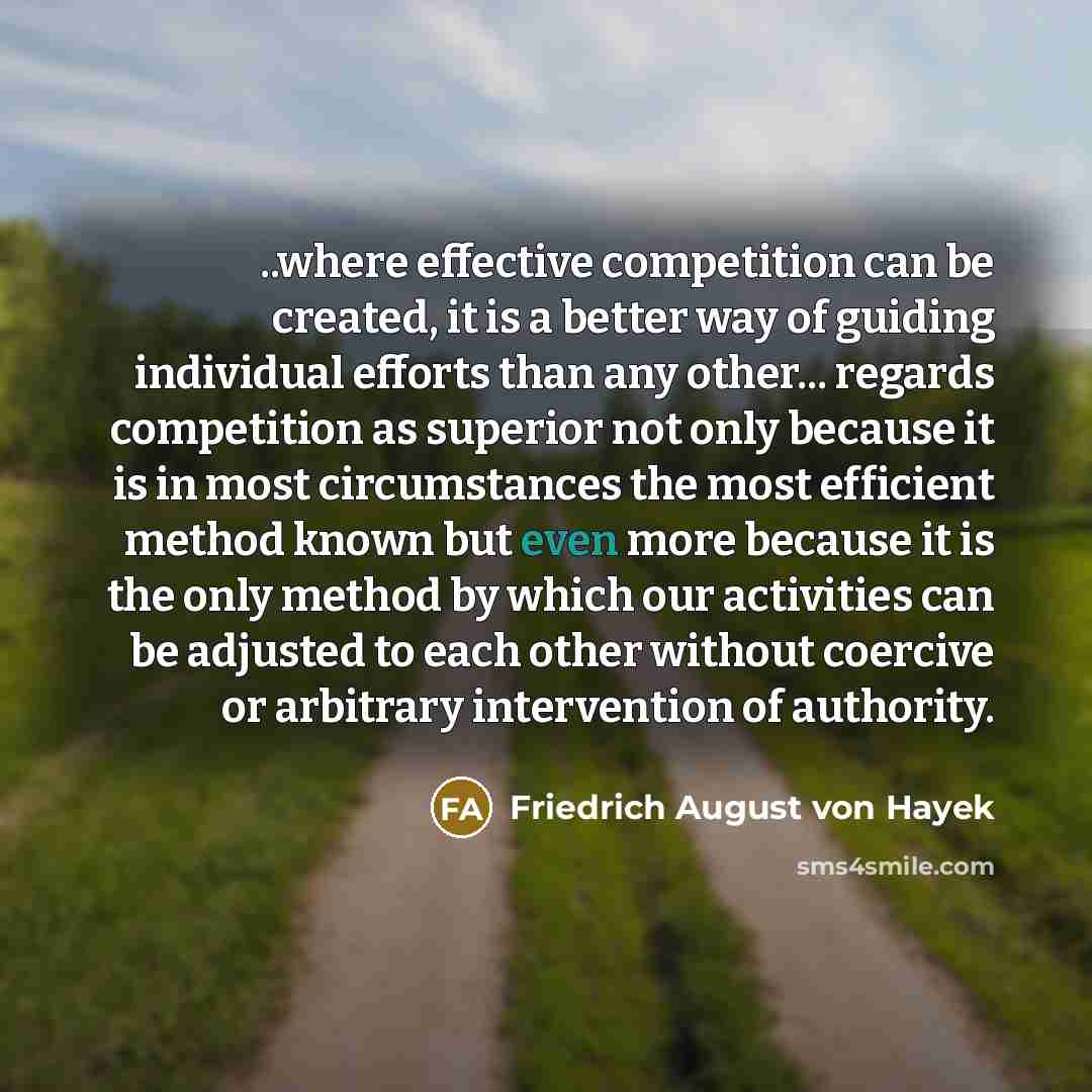 “..where effective competition can be created, it is a better way of guiding individual efforts than any other... regards competition as superior not only because it is in most circumstances the most efficient method known but even more because it is the only method by which our activities can be…” quote by Friedrich August von Hayek