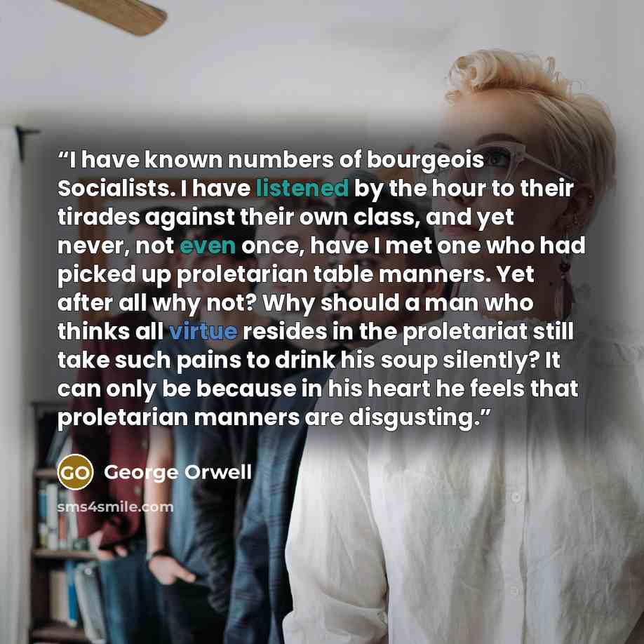 “I have known numbers of bourgeois Socialists. I have listened by the hour to their tirades against their own class, and yet never, not even once, have I met one who had picked up proletarian table manners. Yet after all why not? Why should a man who thinks all virtue resides in the proletariat…” quote by George Orwell