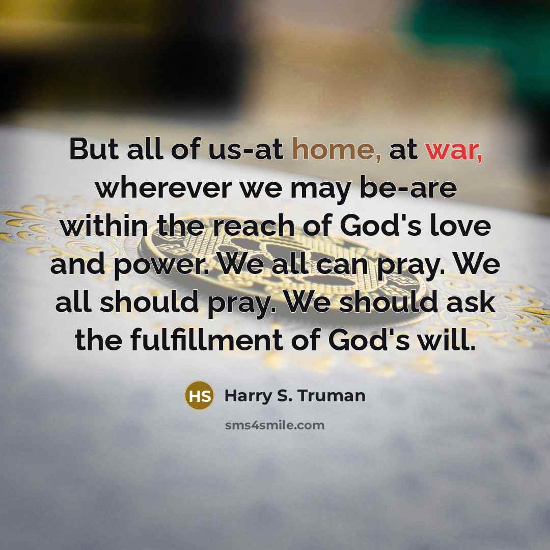 “But all of us-at home, at war, wherever we may be-are within the reach of God's love and power. We all can pray. We all should pray. We should ask the fulfillment of God's will.” quote by Harry S. Truman