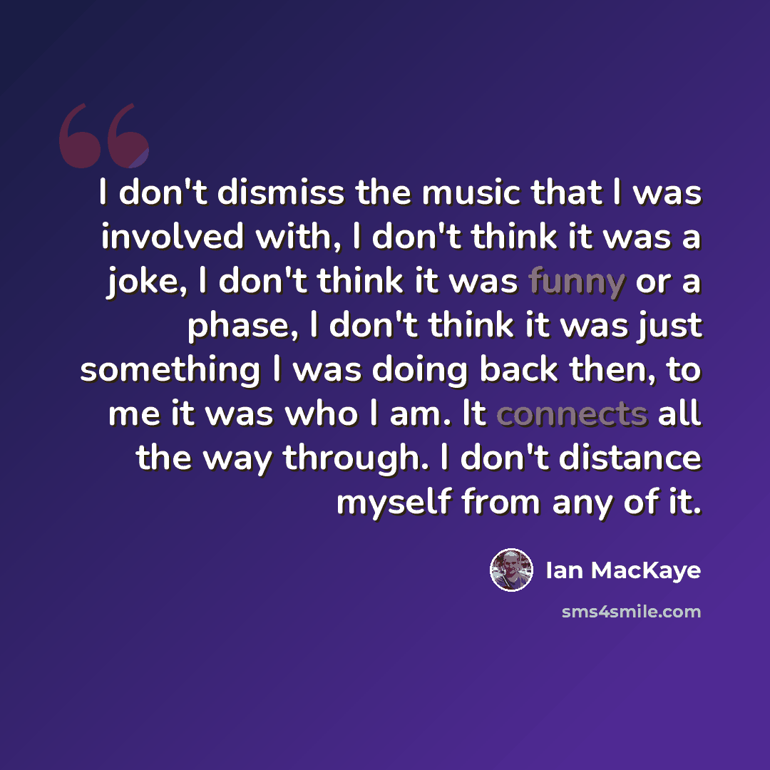 “I don't dismiss the music that I was involved with, I don't think it was a joke, I don't think it was funny or a phase, I don't think it was just something I was doing back then, to me it was who I am. It connects all the way through. I don't distance myself from any of it.” quote by Ian MacKaye