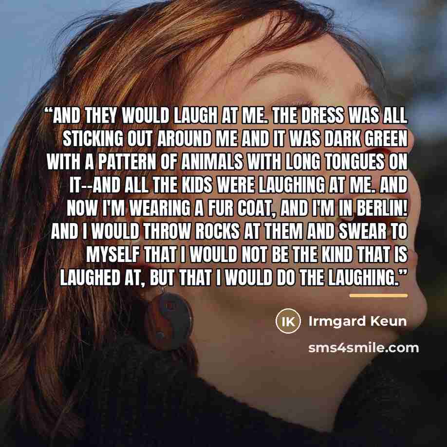 “And they would laugh at me. The dress was all sticking out around me and it was dark green with a pattern of animals with long tongues on it--and all the kids were laughing at me. And now I'm wearing a fur coat, and I'm in Berlin! And I would throw rocks at them and swear to myself that I would…” quote by Irmgard Keun