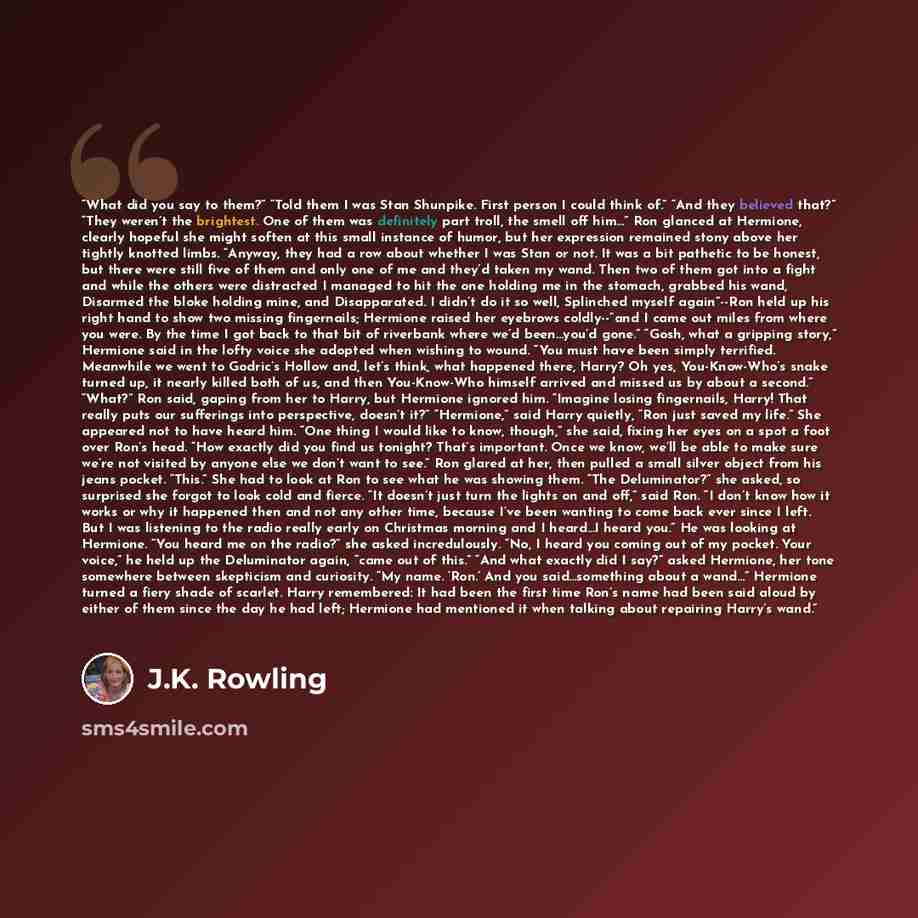 “What did you say to them?” “Told them I was Stan Shunpike. First person I could think of.” “And they believed that?” “They weren’t the brightest. One of them was definitely part troll, the smell off him…” Ron glanced at Hermione, clearly hopeful she might soften at this small instance of humor…” quote by J.K. Rowling