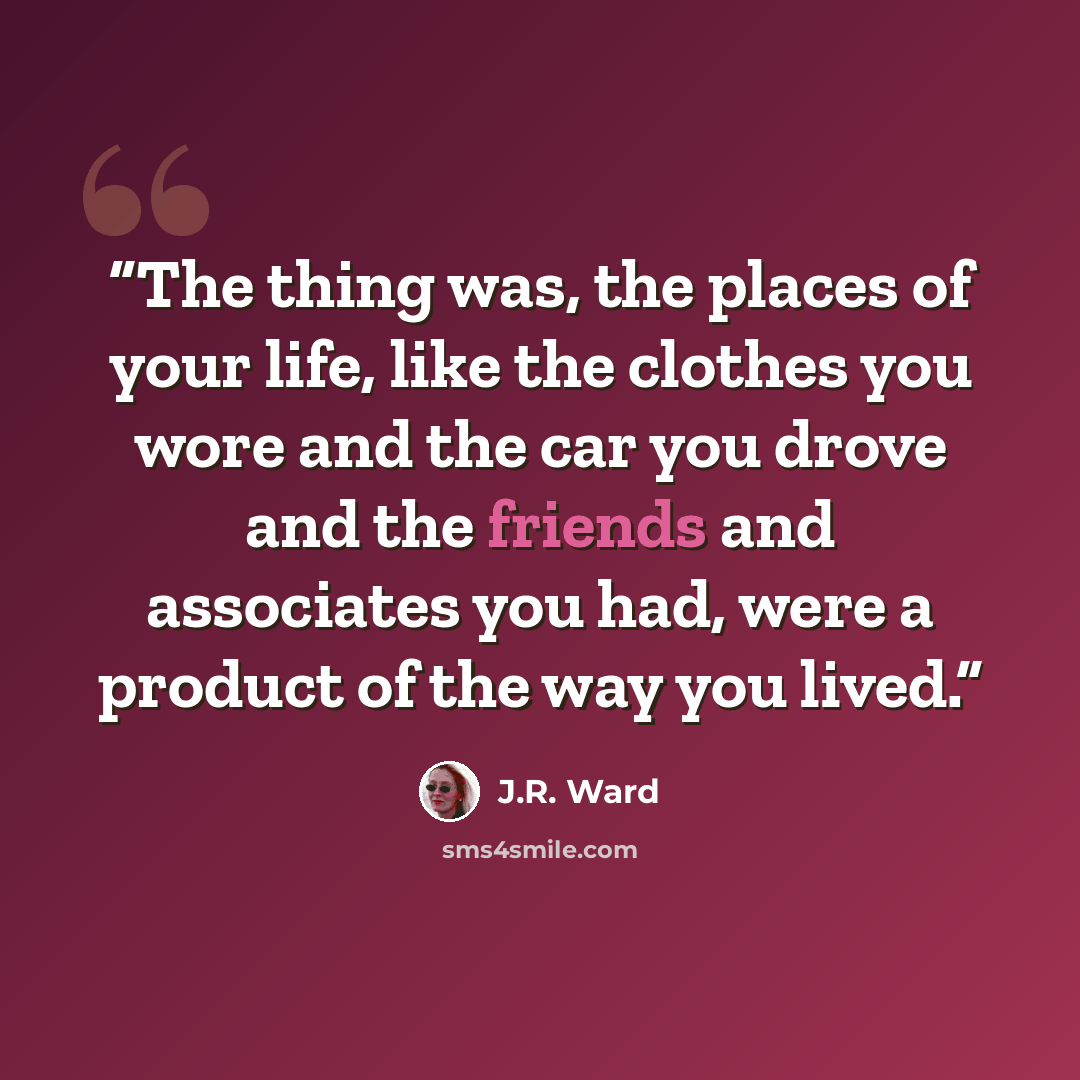 “The thing was, the places of your life, like the clothes you wore and the car you drove and the friends and associates you had, were a product of the way you lived.” quote by J.R. Ward