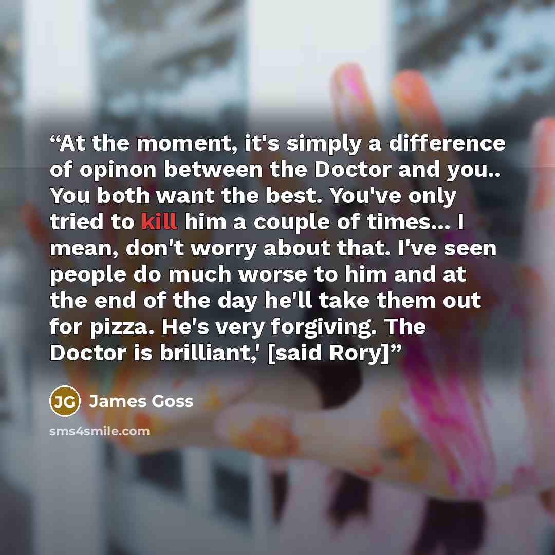 “At the moment, it's simply a difference of opinon between the Doctor and you.. You both want the best. You've only tried to kill him a couple of times... I mean, don't worry about that. I've seen people do much worse to him and at the end of the day he'll take them out for pizza. He's very…” quote by James Goss