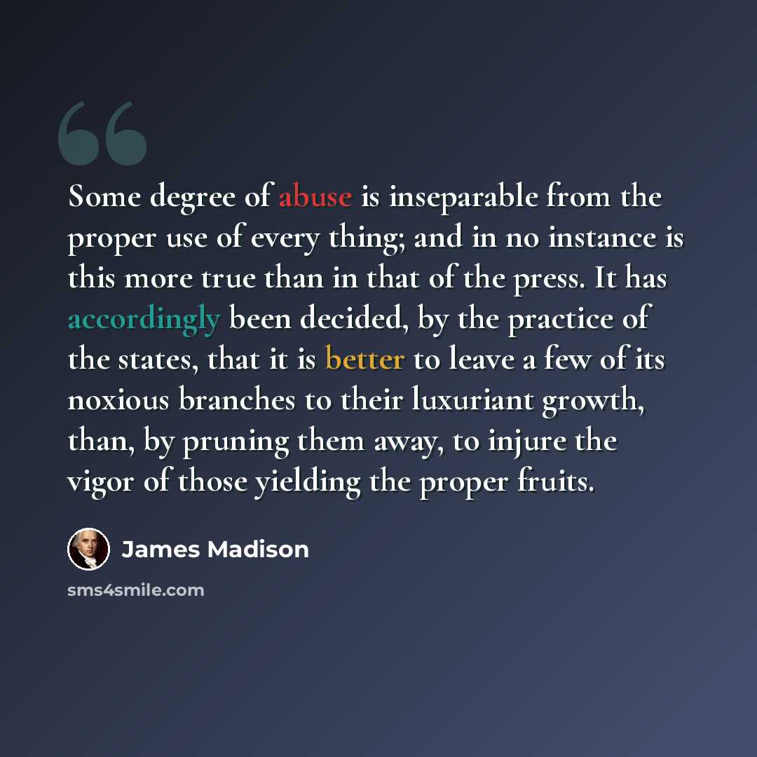 “Some degree of abuse is inseparable from the proper use of every thing; and in no instance is this more true than in that of the press. It has accordingly been decided, by the practice of the states, that it is better to leave a few of its noxious branches to their luxuriant growth, than, by…” quote by James Madison