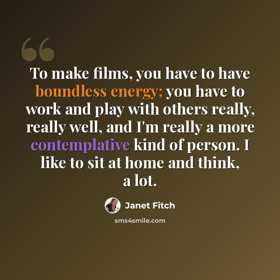 “To make films, you have to have boundless energy; you have to work and play with others really, really well, and I'm really a more contemplative kind of person. I like to sit at home and think, a lot.” quote by Janet Fitch