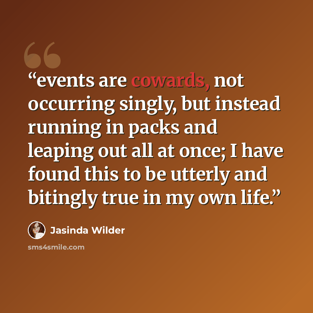 “events are cowards, not occurring singly, but instead running in packs and leaping out all at once; I have found this to be utterly and bitingly true in my own life.” quote by Jasinda Wilder