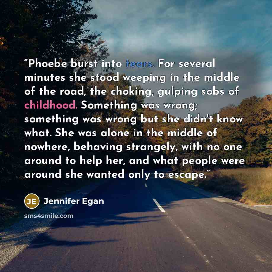 “Phoebe burst into tears. For several minutes she stood weeping in the middle of the road, the choking, gulping sobs of childhood. Something was wrong; something was wrong but she didn't know what. She was alone in the middle of nowhere, behaving strangely, with no one around to help her, and what…” quote by Jennifer Egan