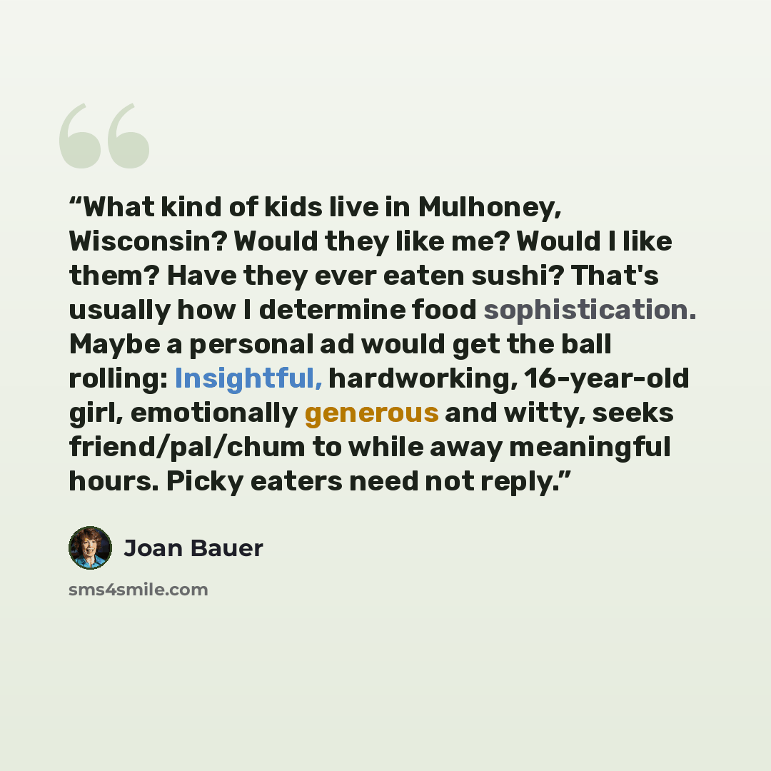 “What kind of kids live in Mulhoney, Wisconsin? Would they like me? Would I like them? Have they ever eaten sushi? That's usually how I determine food sophistication. Maybe a personal ad would get the ball rolling: Insightful, hardworking, 16-year-old girl, emotionally generous and witty, seeks…” quote by Joan Bauer