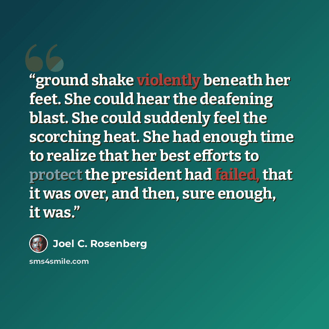“ground shake violently beneath her feet. She could hear the deafening blast. She could suddenly feel the scorching heat. She had enough time to realize that her best efforts to protect the president had failed, that it was over, and then, sure enough, it was.” quote by Joel C. Rosenberg