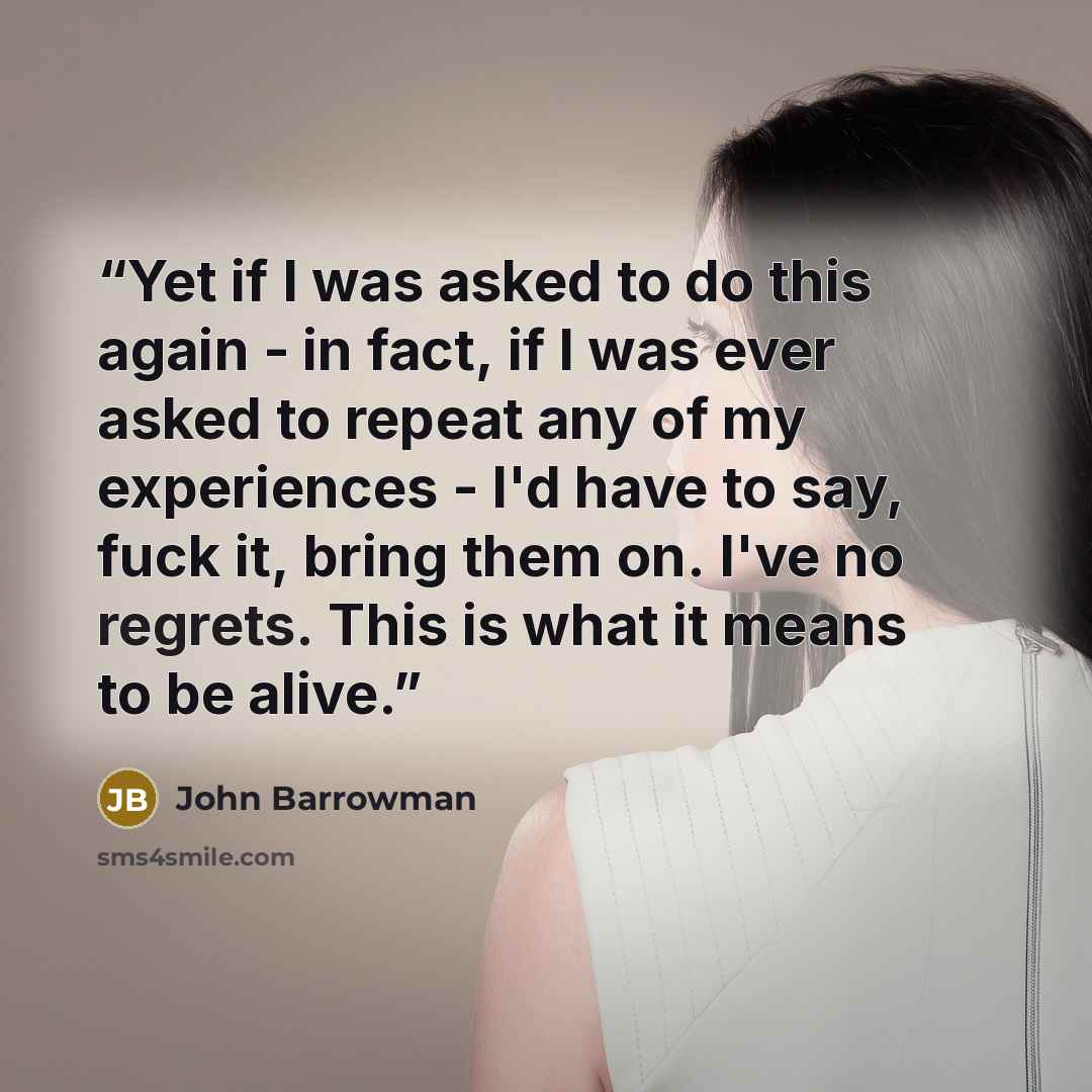 “Yet if I was asked to do this again - in fact, if I was ever asked to repeat any of my experiences - I'd have to say, fuck it, bring them on. I've no regrets. This is what it means to be alive.” quote by John Barrowman