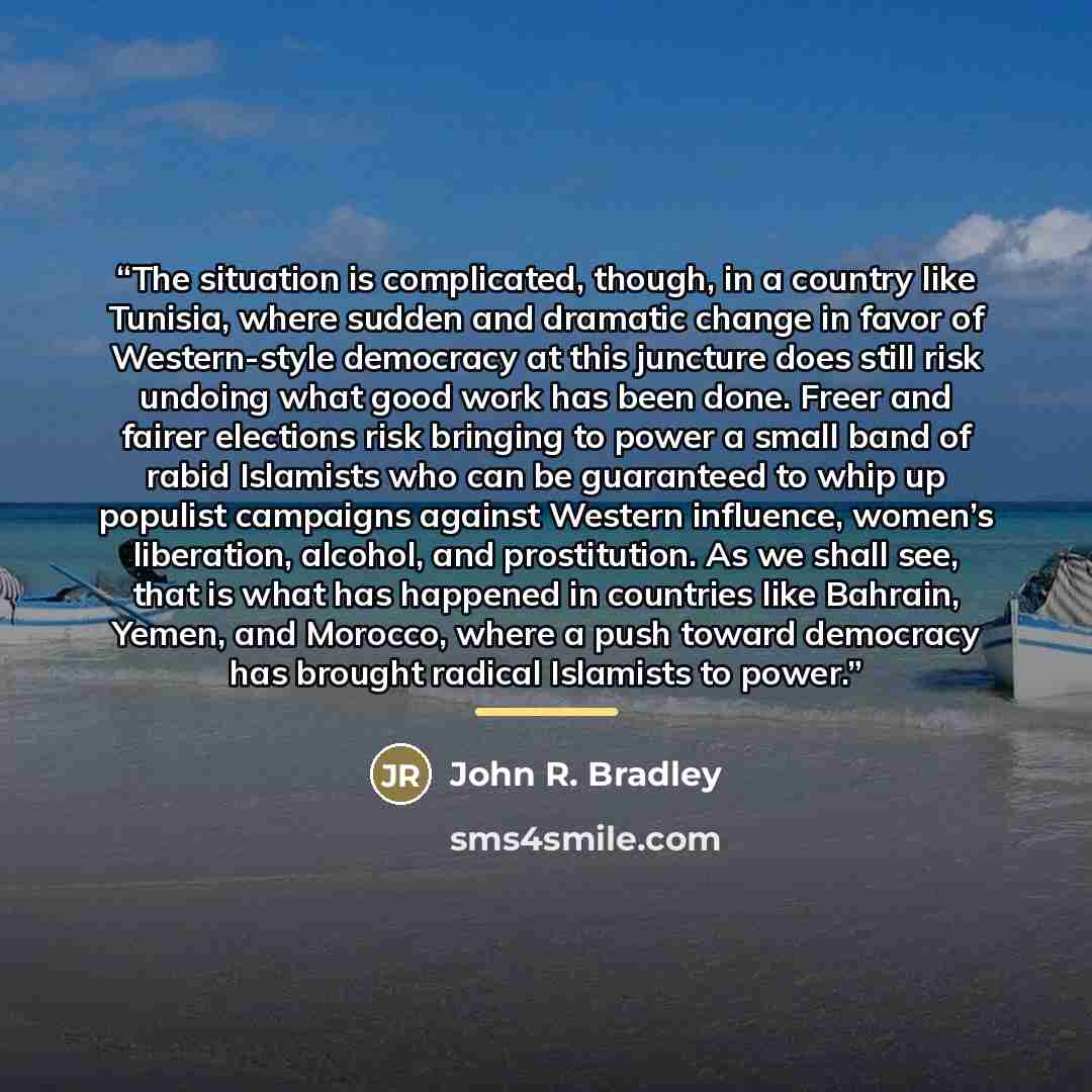 “The situation is complicated, though, in a country like Tunisia, where sudden and dramatic change in favor of Western-style democracy at this juncture does still risk undoing what good work has been done. Freer and fairer elections risk bringing to power a small band of rabid Islamists who can be…” quote by John R. Bradley