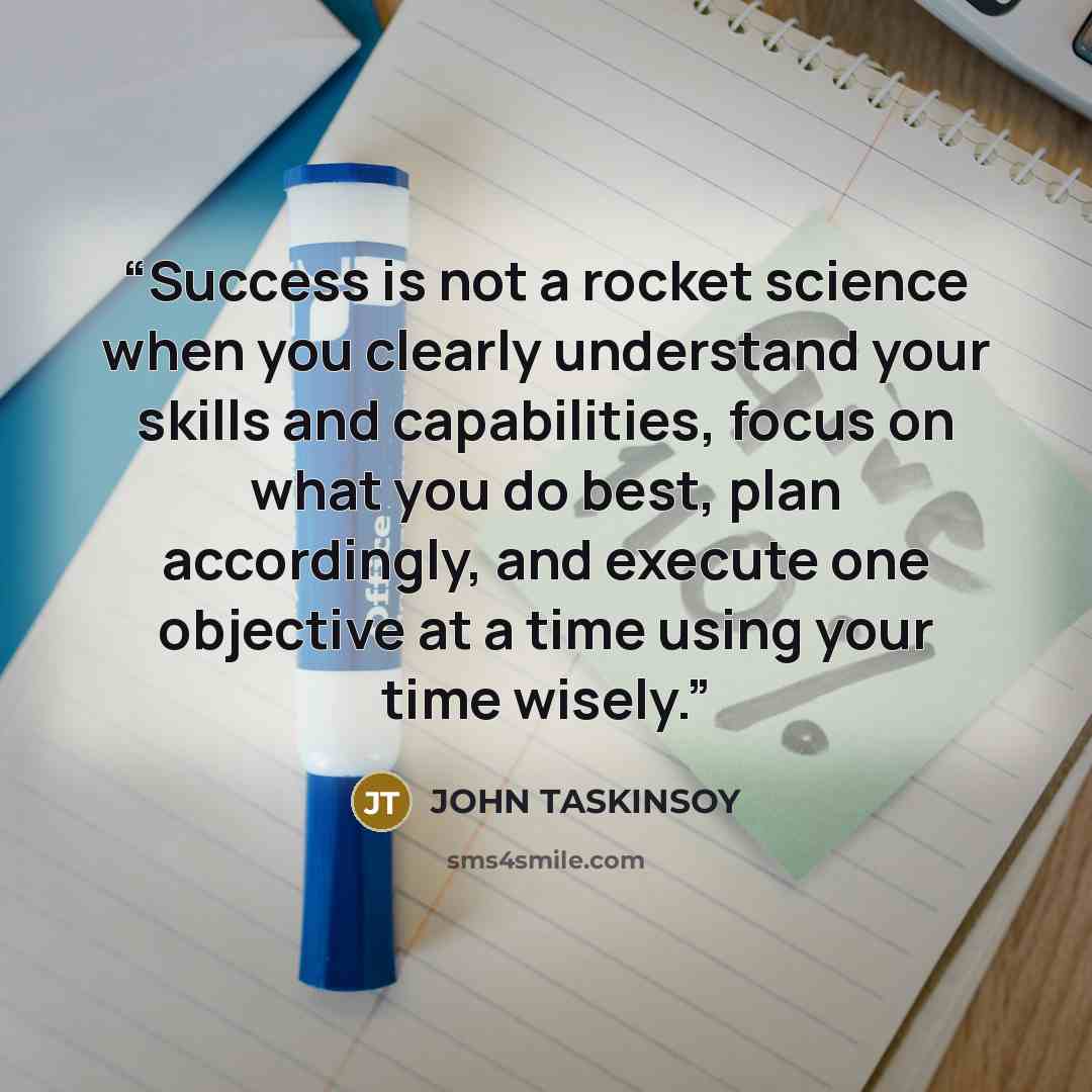 “Success is not a rocket science when you clearly understand your skills and capabilities, focus on what you do best, plan accordingly, and execute one objective at a time using your time wisely.” quote by John Taskinsoy