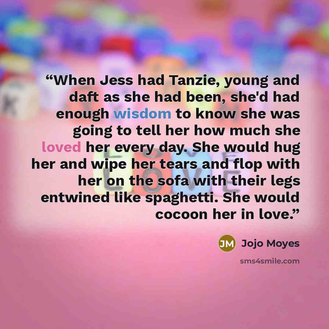 “When Jess had Tanzie, young and daft as she had been, she'd had enough wisdom to know she was going to tell her how much she loved her every day. She would hug her and wipe her tears and flop with her on the sofa with their legs entwined like spaghetti. She would cocoon her in love.” quote by Jojo Moyes