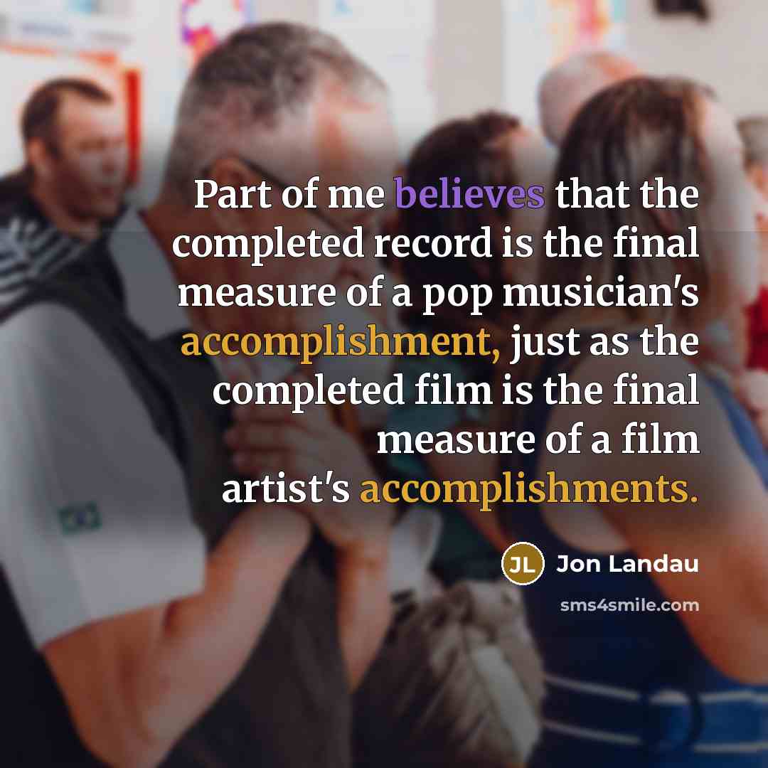 “Part of me believes that the completed record is the final measure of a pop musician's accomplishment, just as the completed film is the final measure of a film artist's accomplishments.” quote by Jon Landau
