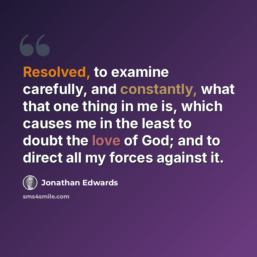 “Resolved, to examine carefully, and constantly, what that one thing in me is, which causes me in the least to doubt the love of God; and to direct all my forces against it.” quote by Jonathan Edwards