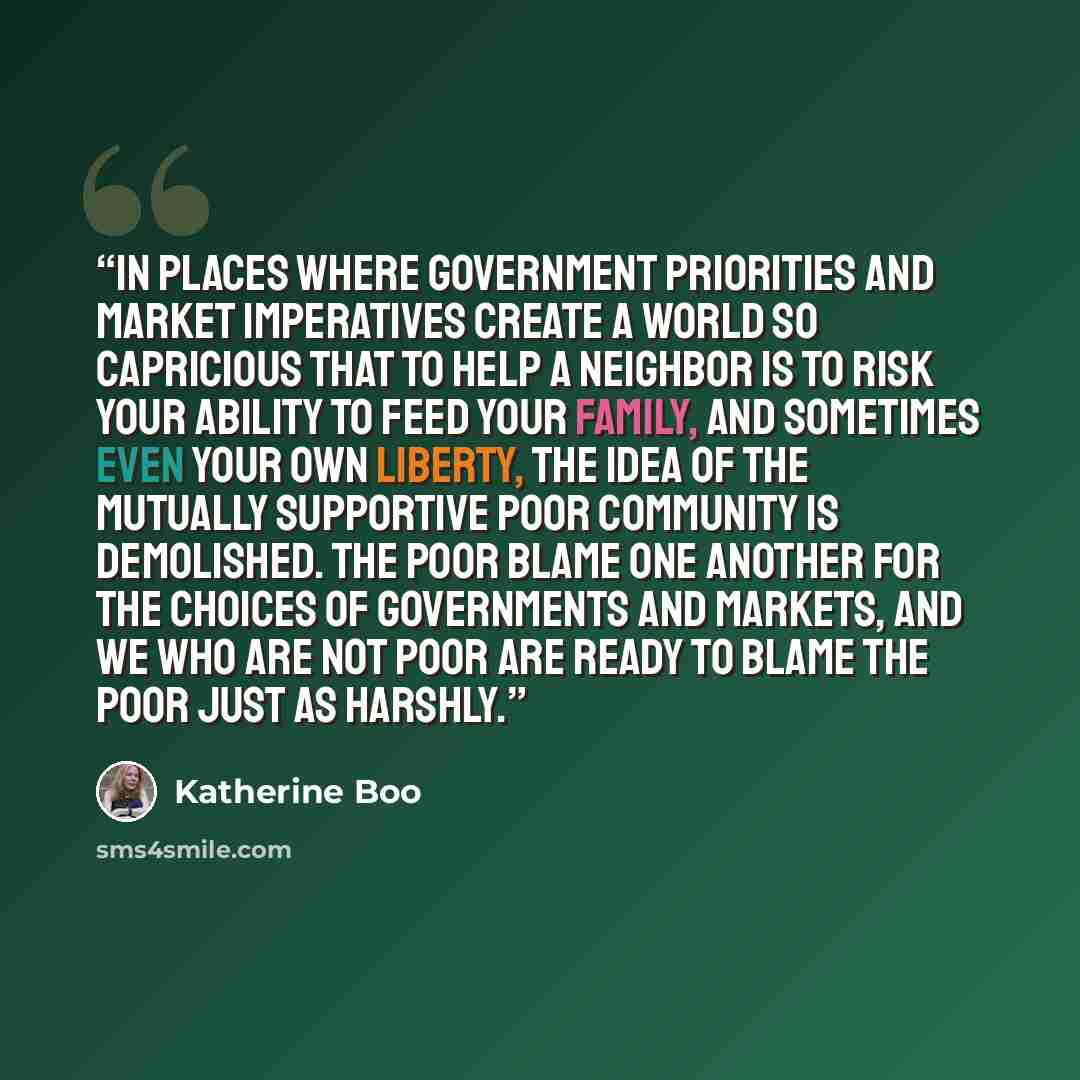“In places where government priorities and market imperatives create a world so capricious that to help a neighbor is to risk your ability to feed your family, and sometimes even your own liberty, the idea of the mutually supportive poor community is demolished. The poor blame one another for the…” quote by Katherine Boo