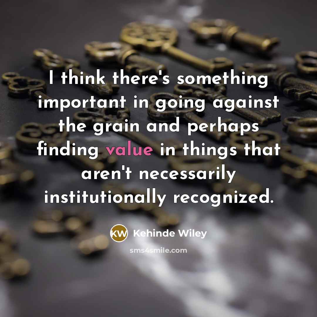 “I think there's something important in going against the grain and perhaps finding value in things that aren't necessarily institutionally recognized.” quote by Kehinde Wiley