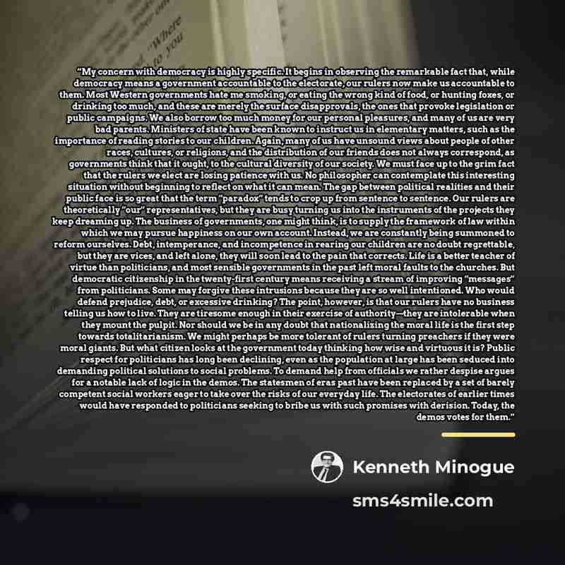 “My concern with democracy is highly specific. It begins in observing the remarkable fact that, while democracy means a government accountable to the electorate, our rulers now make us accountable to them. Most Western governments hate me smoking, or eating the wrong kind of food, or hunting foxes…” quote by Kenneth Minogue