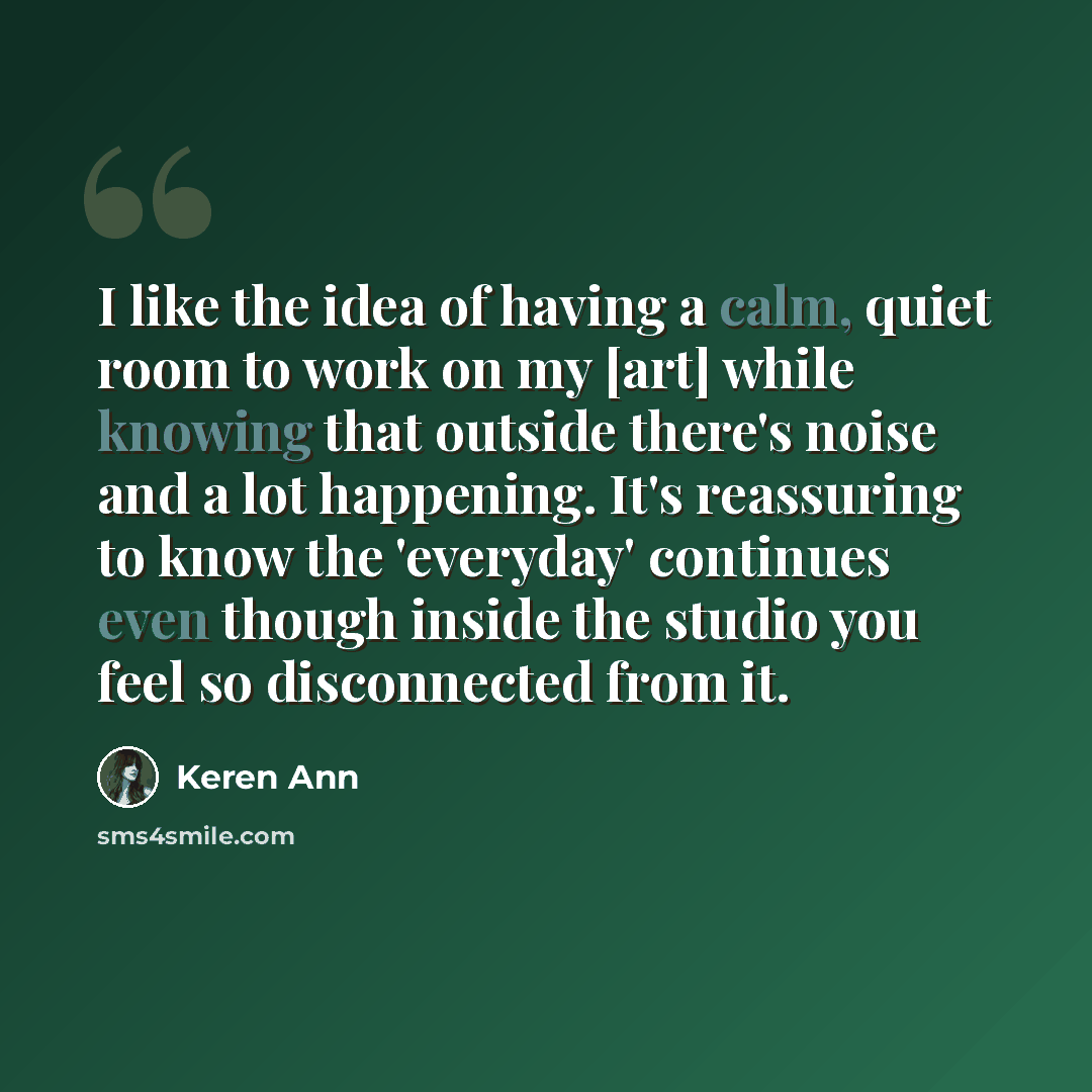 “I like the idea of having a calm, quiet room to work on my [art] while knowing that outside there's noise and a lot happening. It's reassuring to know the 'everyday' continues even though inside the studio you feel so disconnected from it.” quote by Keren Ann