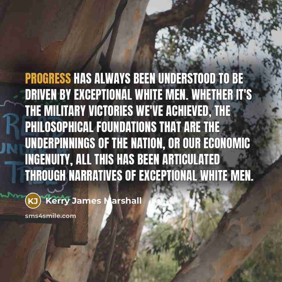 “Progress has always been understood to be driven by exceptional white men. Whether it's the military victories we've achieved, the philosophical foundations that are the underpinnings of the nation, or our economic ingenuity, all this has been articulated through narratives of exceptional white men.” quote by Kerry James Marshall