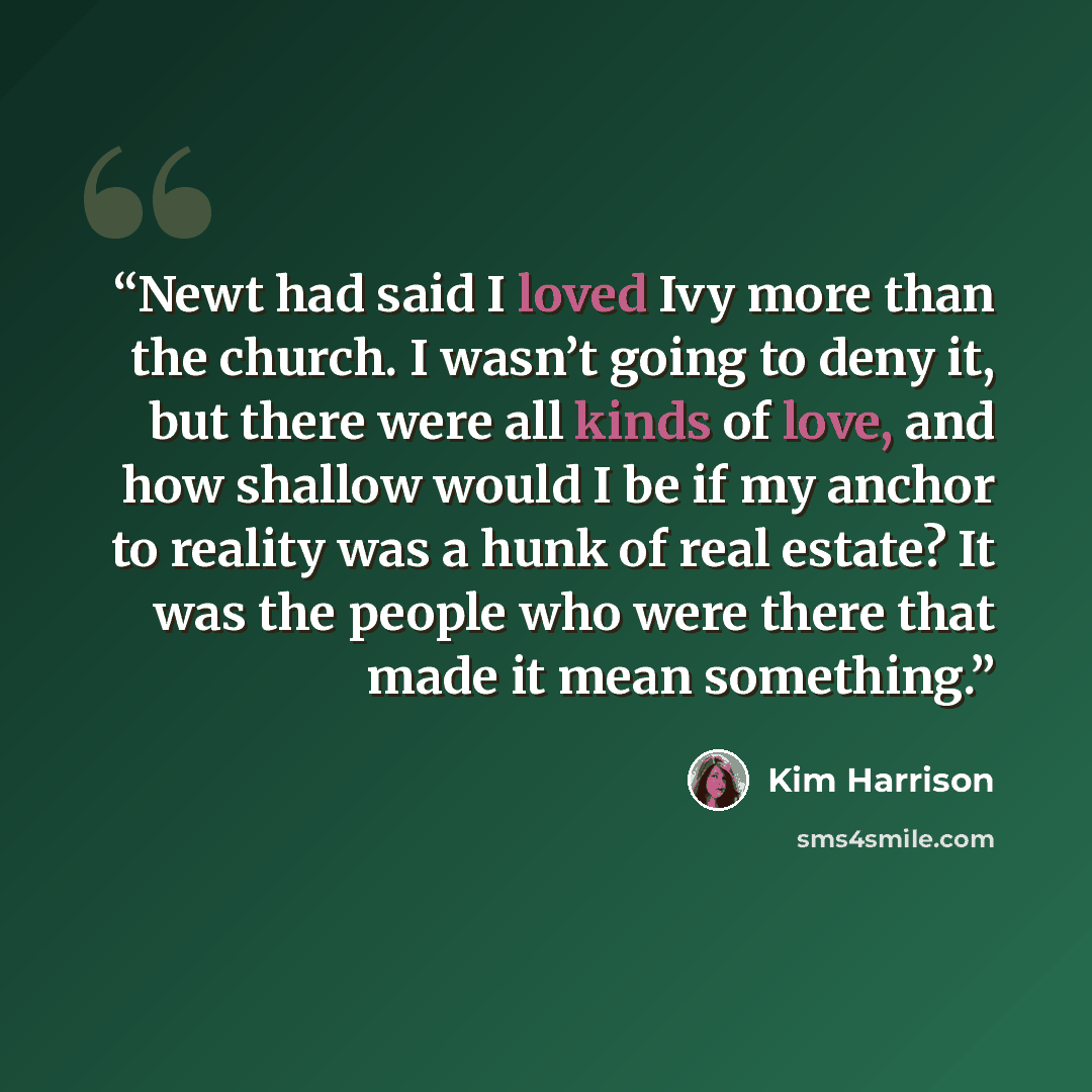 “Newt had said I loved Ivy more than the church. I wasn’t going to deny it, but there were all kinds of love, and how shallow would I be if my anchor to reality was a hunk of real estate? It was the people who were there that made it mean something.” quote by Kim Harrison