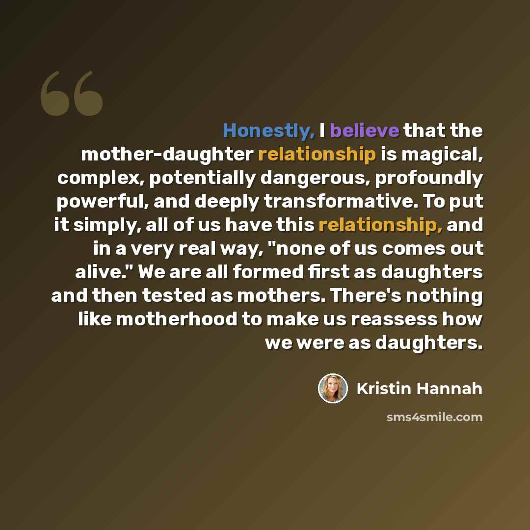 “Honestly, I believe that the mother-daughter relationship is magical, complex, potentially dangerous, profoundly powerful, and deeply transformative. To put it simply, all of us have this relationship, and in a very real way, "none of us comes out alive." We are all formed first as daughters and…” quote by Kristin Hannah