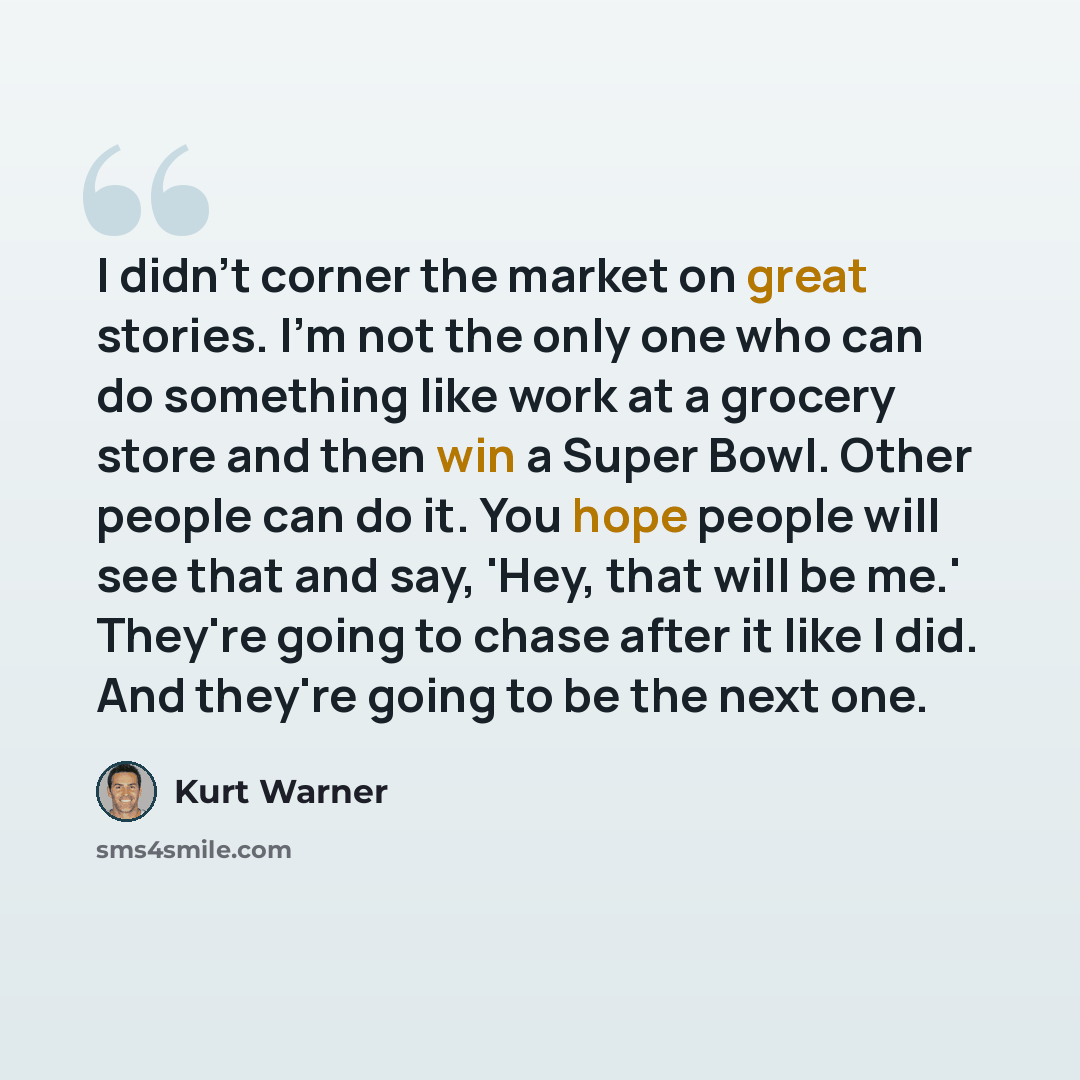 “I didn't corner the market on great stories. I'm not the only one who can do something like work at a grocery store and then win a Super Bowl. Other people can do it. You hope people will see that and say, 'Hey, that will be me.' They're going to chase after it like I did. And they're going to be…” quote by Kurt Warner